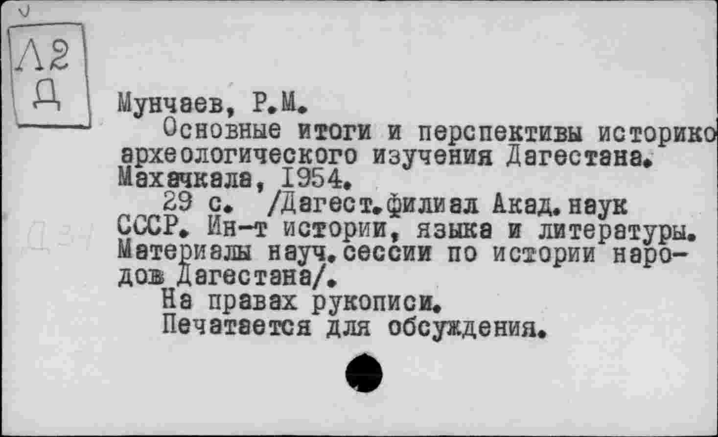 ﻿и
Мунчаев, Р.М.
Основные итоги и перспективы историко археологического изучения Дагестана» Махачкала, 1954.
29 с. /Д аг ест. фили ал Акад, наук СССР. Ин-т истории, языка и литературы. Материалы науч.сессии по истории народов Дагестана/.
На правах рукописи.
Печатается для обсуждения.